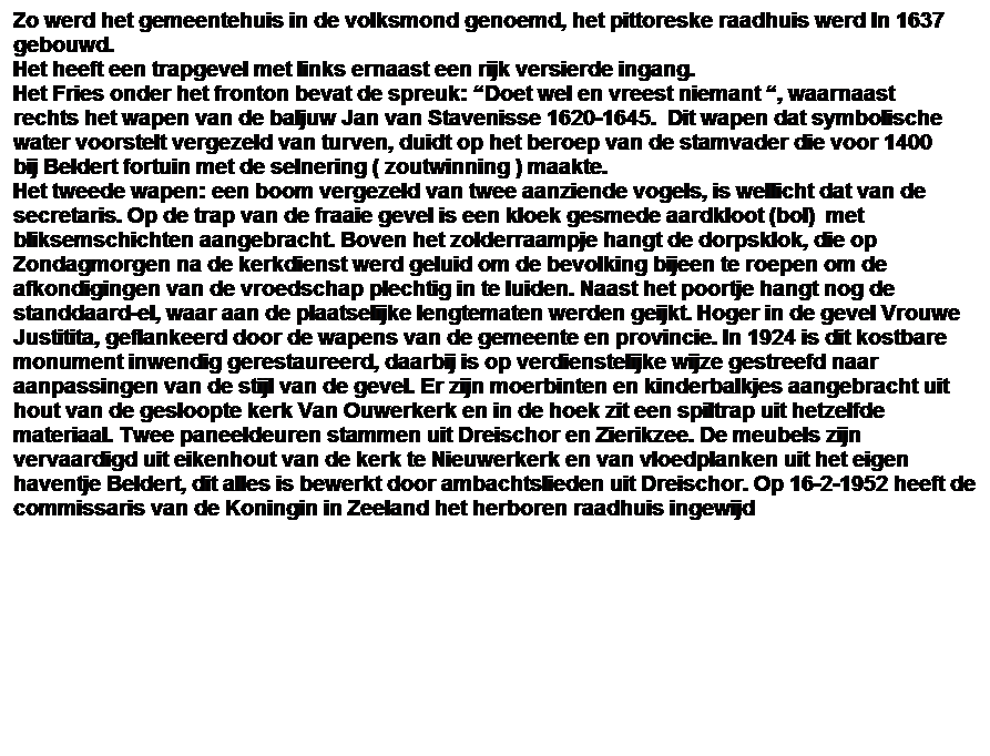 Tekstvak: Zo werd het gemeentehuis in de volksmond genoemd, het pittoreske raadhuis werd In 1637 gebouwd. 
Het heeft een trapgevel met links ernaast een rijk versierde ingang.
Het Fries onder het fronton bevat de spreuk: “Doet wel en vreest niemant “, waarnaast rechts het wapen van de baljuw Jan van Stavenisse 1620-1645.  Dit wapen dat symbolische water voorstelt vergezeld van turven, duidt op het beroep van de stamvader die voor 1400 bij Beldert fortuin met de selnering ( zoutwinning ) maakte.
Het tweede wapen: een boom vergezeld van twee aanziende vogels, is wellicht dat van de secretaris. Op de trap van de fraaie gevel is een kloek gesmede aardkloot (bol)  met bliksemschichten aangebracht. Boven het zolderraampje hangt de dorpsklok, die op Zondagmorgen na de kerkdienst werd geluid om de bevolking bijeen te roepen om de afkondigingen van de vroedschap plechtig in te luiden. Naast het poortje hangt nog de standdaard-el, waar aan de plaatselijke lengtematen werden geijkt. Hoger in de gevel Vrouwe Justitita, geflankeerd door de wapens van de gemeente en provincie. In 1924 is dit kostbare monument inwendig gerestaureerd, daarbij is op verdienstelijke wijze gestreefd naar aanpassingen van de stijl van de gevel. Er zijn moerbinten en kinderbalkjes aangebracht uit hout van de gesloopte kerk Van Ouwerkerk en in de hoek zit een spiltrap uit hetzelfde materiaal. Twee paneeldeuren stammen uit Dreischor en Zierikzee. De meubels zijn vervaardigd uit eikenhout van de kerk te Nieuwerkerk en van vloedplanken uit het eigen haventje Beldert, dit alles is bewerkt door ambachtslieden uit Dreischor. Op 16-2-1952 heeft de commissaris van de Koningin in Zeeland het herboren raadhuis ingewijd
 
 
 
 
 
 
 
